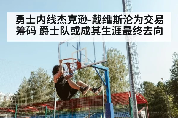 勇士内线杰克逊-戴维斯沦为交易筹码 爵士队或成其生涯最终去向