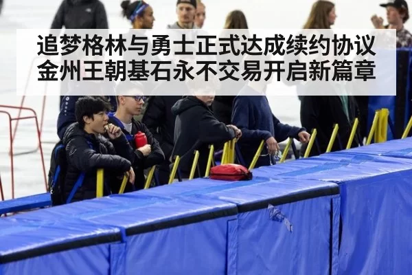 追梦格林与勇士正式达成续约协议 金州王朝基石永不交易开启新篇章