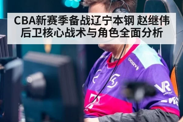 CBA新赛季备战辽宁本钢 赵继伟后卫核心战术与角色全面分析