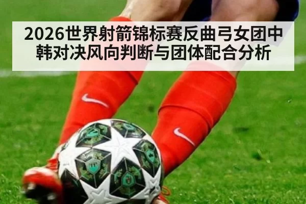 2026世界射箭锦标赛反曲弓女团中韩对决风向判断与团体配合分析